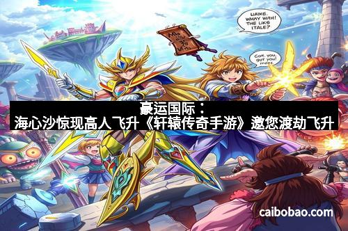 豪运国际：海心沙惊现高人飞升《轩辕传奇手游》邀您渡劫飞升